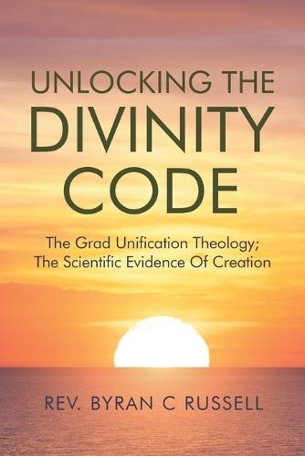 Unlocking The Divinity Code: The Grand Unification Theology; The Scientific Evidence For Creation