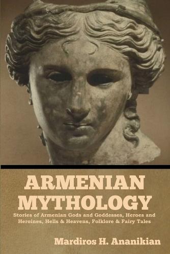 Armenian Mythology: Stories of Armenian Gods and Goddesses, Heroes and Heroines, Hells & Heavens, Folklore & Fairy Tales