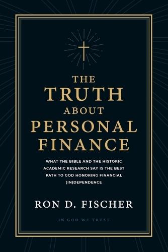 The Truth about Personal Finance: What the Bible and the Historic Academic Research Say Is the Best Path to God Honoring Financial (in)Dependence