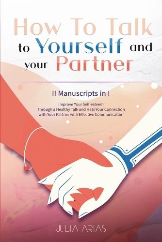 How To Talk To Yourself and Your Partner: Improve Your Self-esteem Through a Healthy Talk and Heal Your Connection with Your Partner with Effective Communication