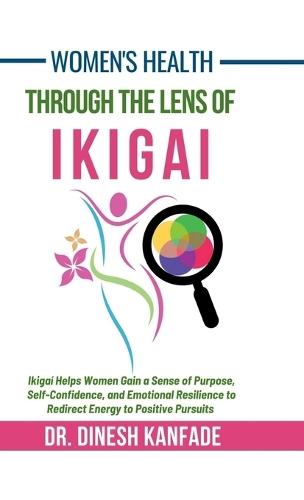 Women's Health Through The Lens of Ikigai: Ikigai Helps Women Gain a Sense of Purpose, Self-Confidence, and Emotional Resilience to Redirect Energy to Positive Pursuits