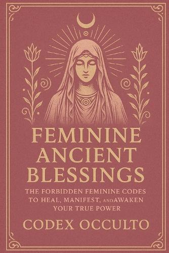 Feminine Ancient Blessings: The Forbidden Feminine Codes to Heal, Manifest, and Awaken Your True Power
