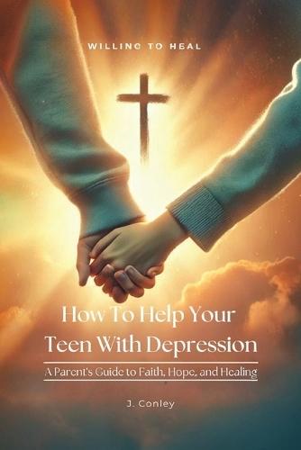 How To Help Your Teen With Depression, A parent's Guide to Faith, Hope, And Healing