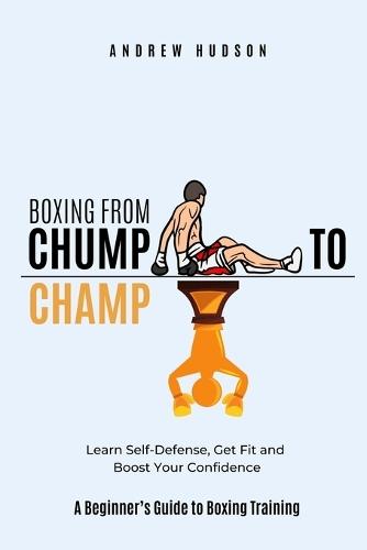 Boxing From Chump to Champ: A Beginners Guide to Boxing Training. Learn Self-Defense, Get Fit and Boost Your Confidence