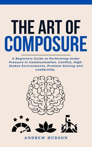 The Art of Composure: A Beginners Guide to Performing Under Pressure in Communication, Conflict, High-Stakes Environments, Problem-Solving and Leadership.