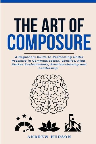 The Art of Composure: A Beginners Guide to Performing Under Pressure in Communication, Conflict, High-Stakes Environments, Problem-Solving and Leadership.