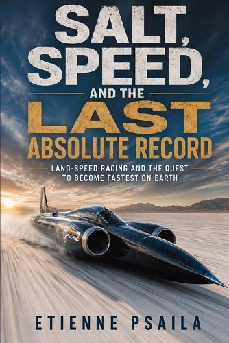 Salt, Speed, and the Last Absolute Record: Land-Speed Racing and the Quest to Become Fastest on Earth