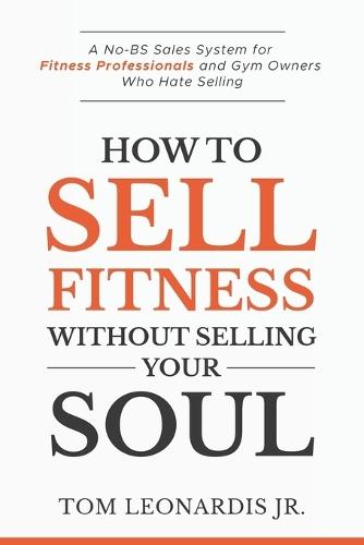 How to Sell Fitness Without Selling Your Soul: A No-BS Sales System for Fitness Professionals and Gym Owners Who Hate Selling