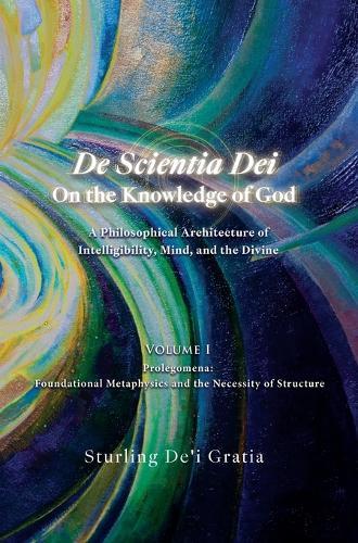De Scientia Dei - On the Knowledge of God - A Philosophical Architecture of Intelligibility, Mind, and the Divine: Volume 1: Prolegomena: Foundational Metaphysics and the Necessity of Structure