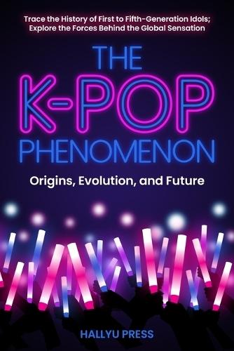 The K-Pop Phenomenon: Origins, Evolution, and Future -- Trace the History of First to Fifth-Generation Idols; Explore the Forces Behind the Global Sensation