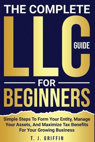 The Complete LLC Guide For Beginners: Simple steps to form your entity, manage your assets and maximize tax benefits for your growing business.