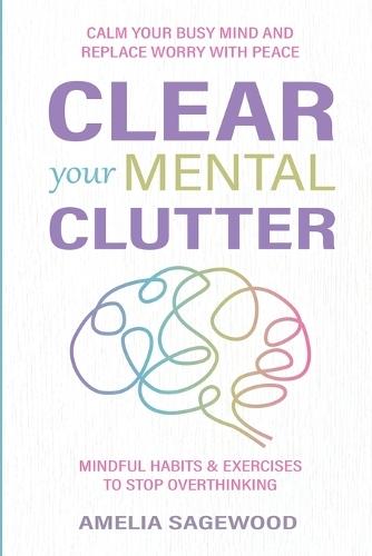 Clear Your Mental Clutter: Calm Your Busy Mind, and Replace Worry With Peace Mindful Habits & Exercises to Stop Overthinking