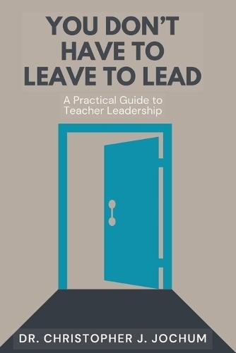 You Don't Have to Leave to Lead: A Practical Guide to Teacher Leadership