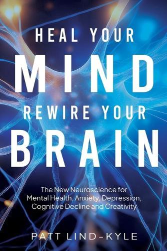 Heal Your Mind, Rewire Your Brain: The New Neuroscience for Mental Health, Anxiety, Depression, Cognitive Decline and Creativity