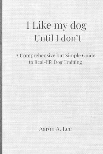 I like my dog until I don't: A Comprehensive but Simple Guide to Real-Life Dog Training