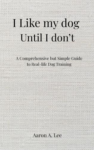 I like my dog until I don't: A Comprehensive but Simple Guide to Real-Life Dog Training