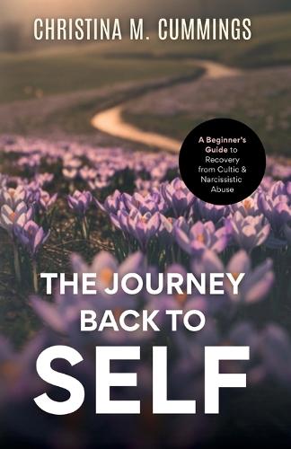 The Journey Back to Self: A Beginner's Guide to Recovery from Cultic & Narcissistic Abuse