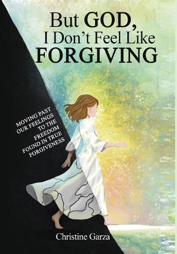 But God, I Don't Feel Like Forgiving: Moving past our feelings to the freedom found in true forgiveness