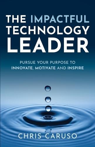 The Impactful Technology Leader: Pursue Your Purpose To Innovate, Motivate and Inspire