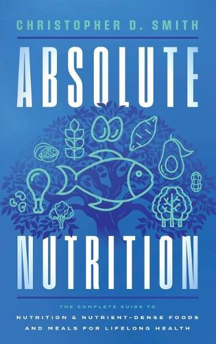 Absolute Nutrition: The Complete Guide to Nutrition and Nutrient-Dense Foods and Meals For Life Long Health