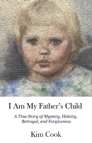 I Am My Father's Child: A True Story of Mystery, History, Betrayal, and Forgiveness: A True Story of Mystery, History, Betrayal, and Forgiveness