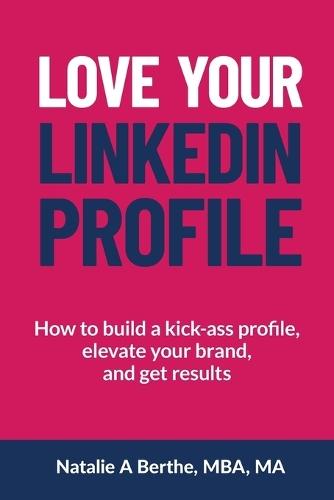 Love Your LinkedIn Profile: How to build a kick-ass profile, elevate your personal brand, and get results