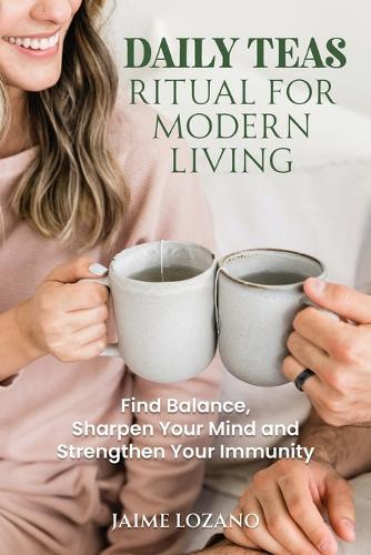 Daily Teas Ritual for Modern Living: Find Balance, Sharpen Your Mind and Strengthen Your Immunity: Find Balance, Sharpen Your Mind