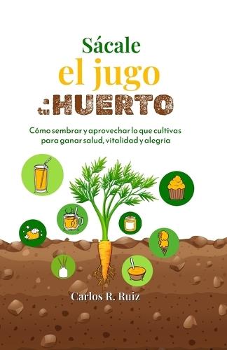 Sácale el jugo a tu Huerto: Cómo sembrar y aprovechar lo que cultivas para ganar salud, vitalidad y alegría