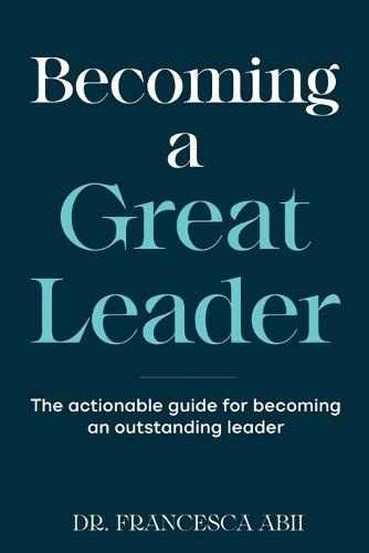 Becoming A Great Leader: The Actionable Guide for Becoming An Outstanding Leader